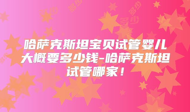 哈萨克斯坦宝贝试管婴儿大概要多少钱-哈萨克斯坦试管哪家！