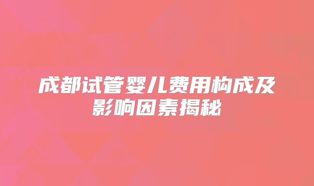 成都试管婴儿费用构成及影响因素揭秘