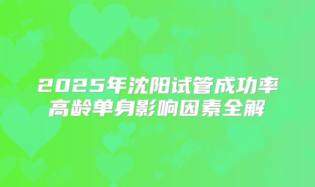 2025年沈阳试管成功率高龄单身影响因素全解