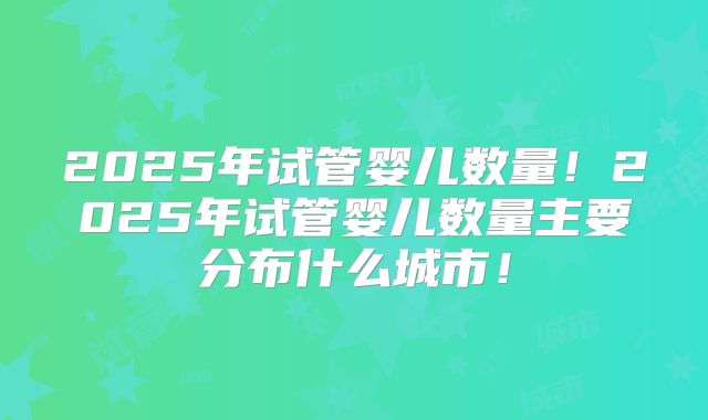 2025年试管婴儿数量！2025年试管婴儿数量主要分布什么城市！