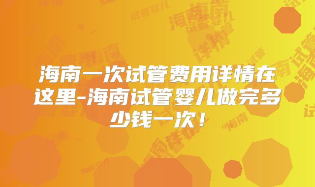 海南一次试管费用详情在这里-海南试管婴儿做完多少钱一次！