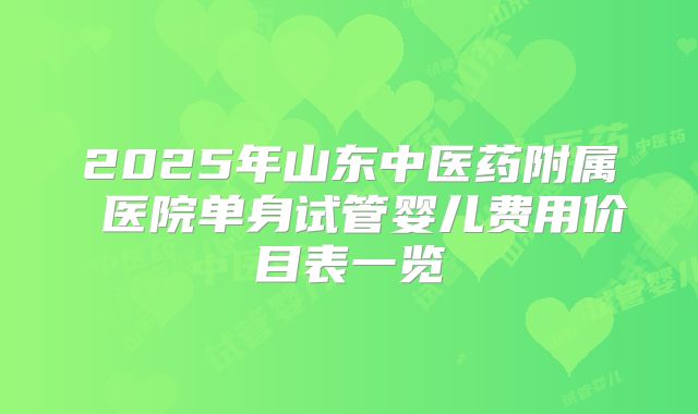 2025年山东中医药附属 医院单身试管婴儿费用价目表一览