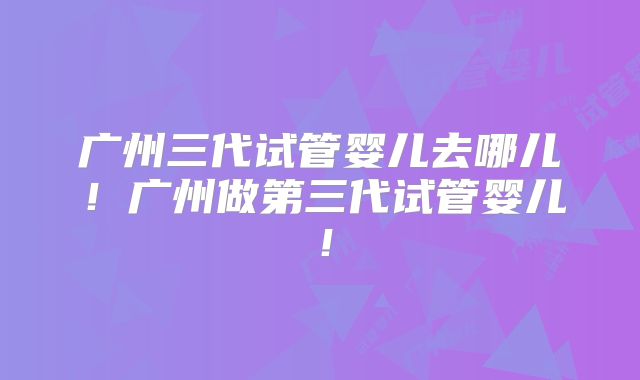 广州三代试管婴儿去哪儿！广州做第三代试管婴儿！