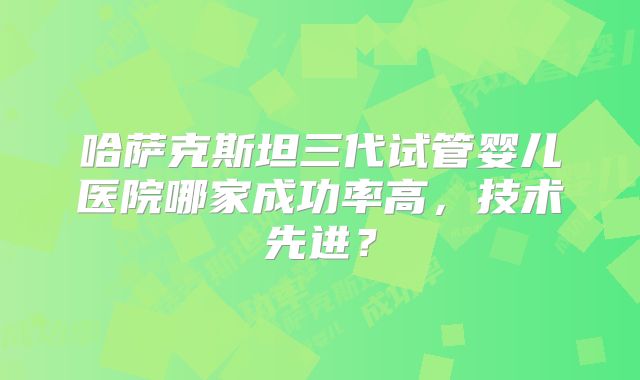 哈萨克斯坦三代试管婴儿医院哪家成功率高，技术先进？
