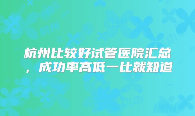 杭州比较好试管医院汇总，成功率高低一比就知道