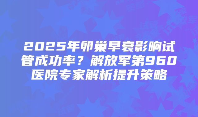 2025年卵巢早衰影响试管成功率？解放军第960医院专家解析提升策略