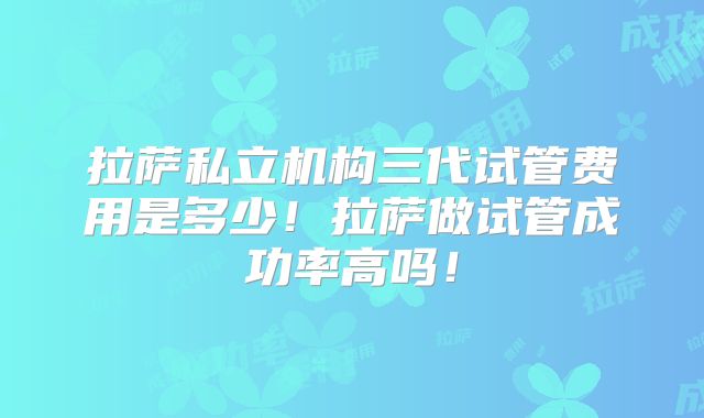 拉萨私立机构三代试管费用是多少!拉萨做试管成功率高吗!
