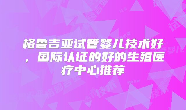 格鲁吉亚试管婴儿技术好，国际认证的好的生殖医疗中心推荐
