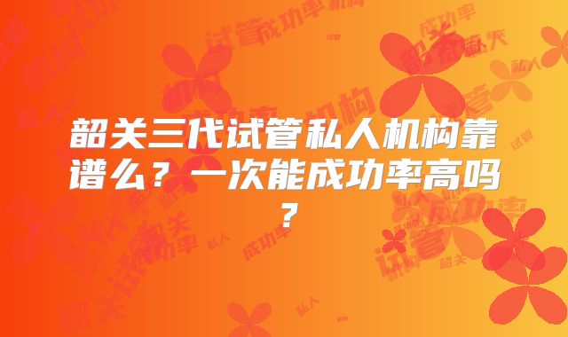 韶关三代试管私人机构靠谱么？一次能成功率高吗？