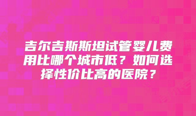 吉尔吉斯斯坦试管婴儿费用比哪个城市低？如何选择性价比高的医院？
