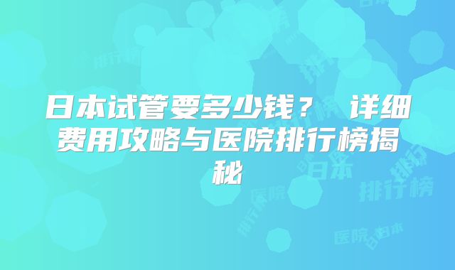 日本试管要多少钱？ 详细费用攻略与医院排行榜揭秘