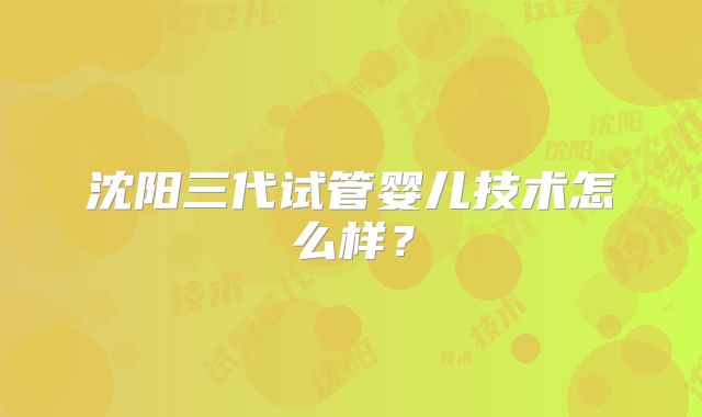 沈阳三代试管婴儿技术怎么样?