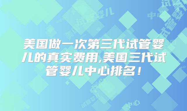 美国做一次第三代试管婴儿的真实费用,美国三代试管婴儿中心排名！
