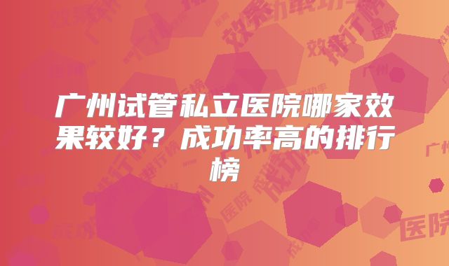 广州试管私立医院哪家效果较好？成功率高的排行榜