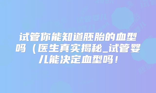 试管你能知道胚胎的血型吗（医生真实揭秘_试管婴儿能决定血型吗！