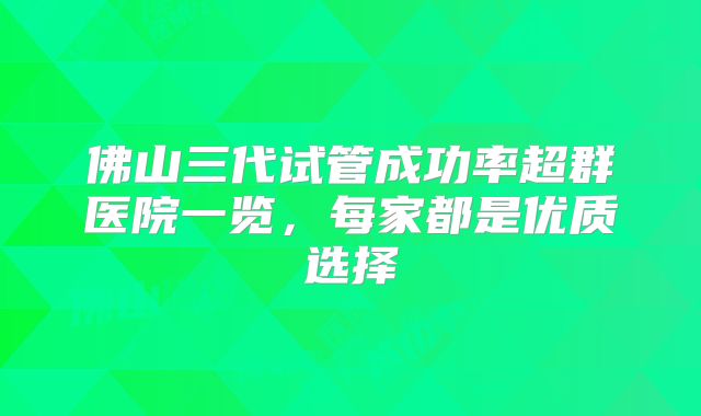 佛山三代试管成功率超群医院一览，每家都是优质选择