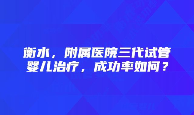 衡水，附属医院三代试管婴儿治疗，成功率如何？