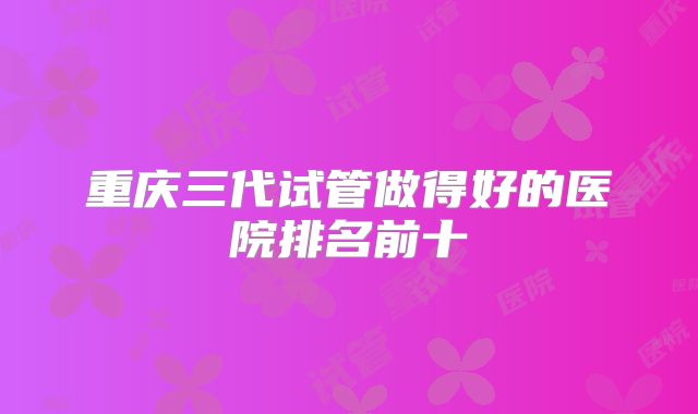 重庆三代试管做得好的医院排名前十