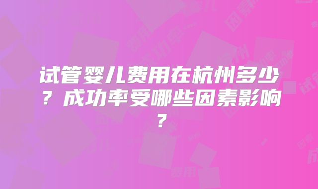 试管婴儿费用在杭州多少？成功率受哪些因素影响？