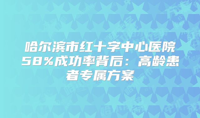 哈尔滨市红十字中心医院58%成功率背后：高龄患者专属方案