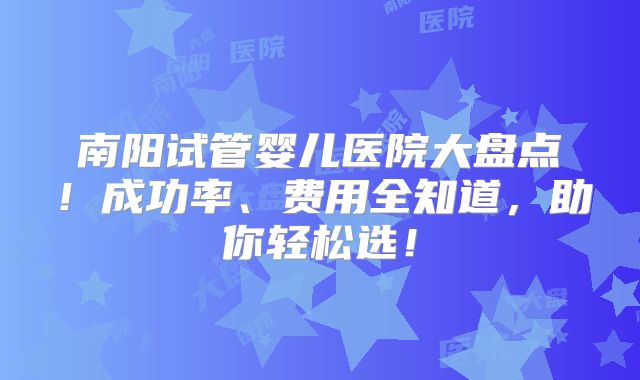 南阳试管婴儿医院大盘点！成功率、费用全知道，助你轻松选！