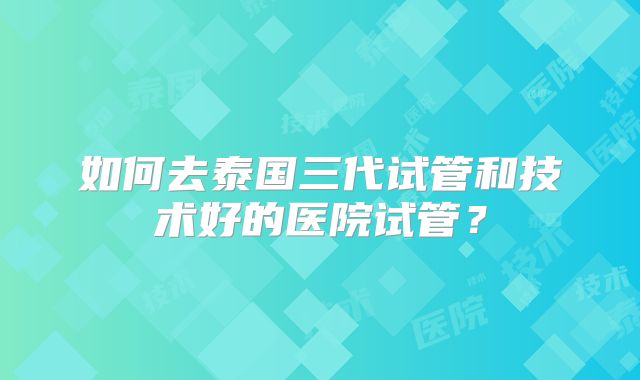 如何去泰国三代试管和技术好的医院试管？