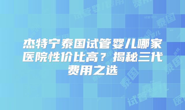 杰特宁泰国试管婴儿哪家医院性价比高？揭秘三代费用之选