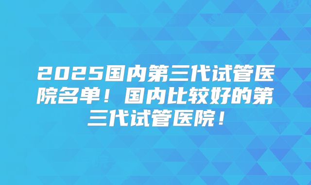 2025国内第三代试管医院名单!国内比较好的第三代试管医院!