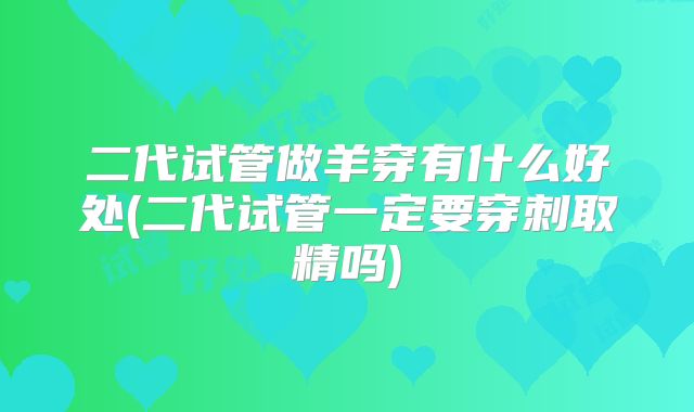 二代试管做羊穿有什么好处(二代试管一定要穿刺取精吗)