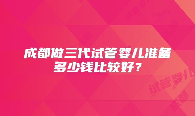 成都做三代试管婴儿准备多少钱比较好？