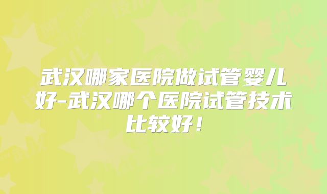 武汉哪家医院做试管婴儿好-武汉哪个医院试管技术比较好！