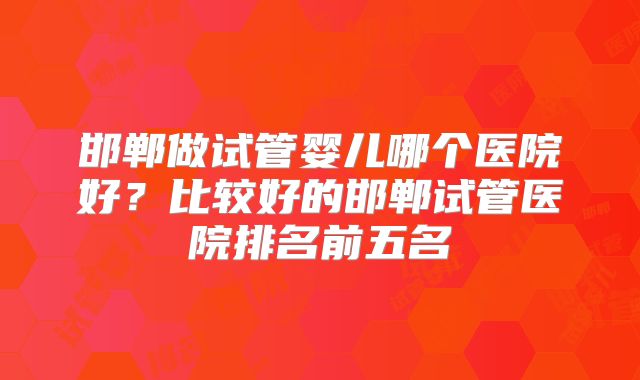 邯郸做试管婴儿哪个医院好？比较好的邯郸试管医院排名前五名