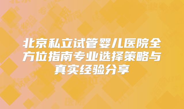 北京私立试管婴儿医院全方位指南专业选择策略与真实经验分享