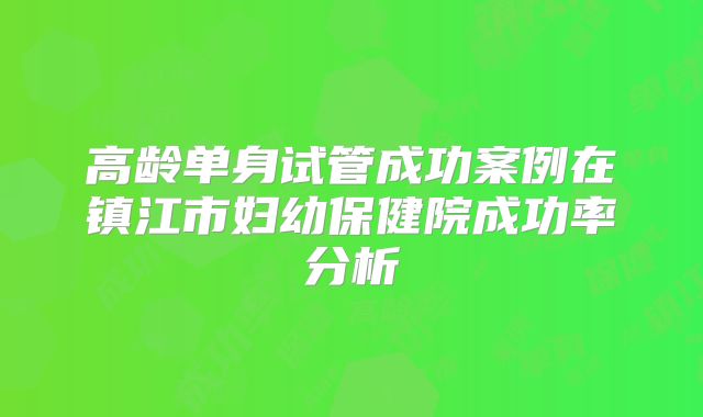 高龄单身试管成功案例在镇江市妇幼保健院成功率分析