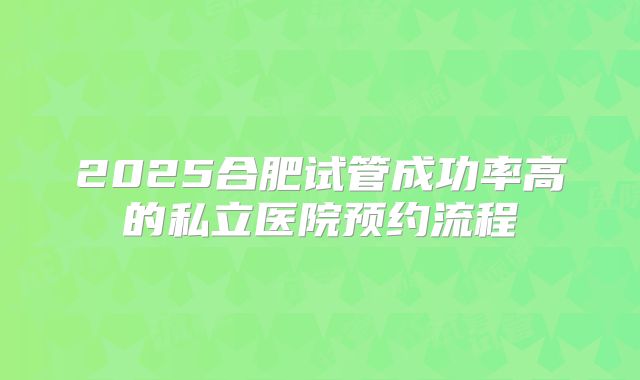 2025合肥试管成功率高的私立医院预约流程