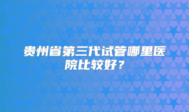 贵州省第三代试管哪里医院比较好？