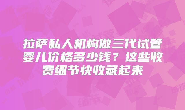 拉萨私人机构做三代试管婴儿价格多少钱？这些收费细节快收藏起来