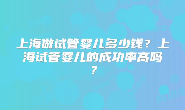 上海做试管婴儿多少钱？上海试管婴儿的成功率高吗？