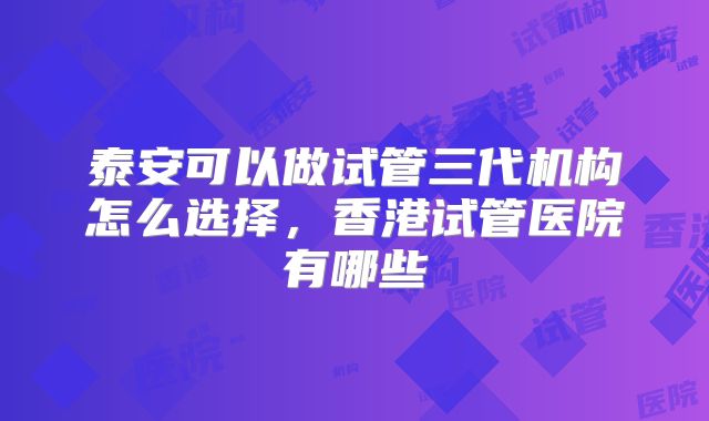 泰安可以做试管三代机构怎么选择，香港试管医院有哪些