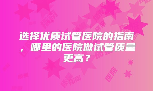 选择优质试管医院的指南，哪里的医院做试管质量更高？