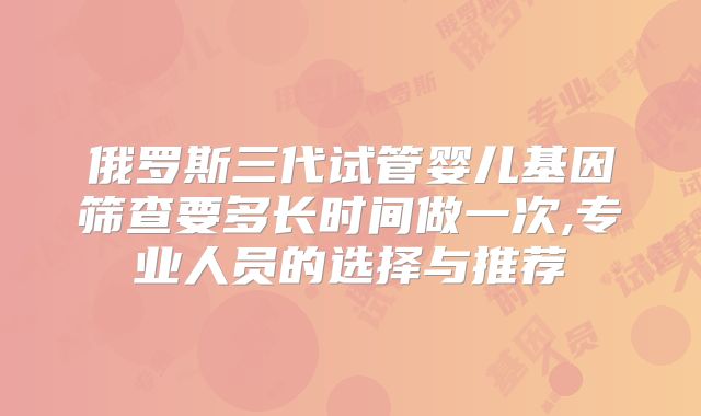 俄罗斯三代试管婴儿基因筛查要多长时间做一次,专业人员的选择与推荐