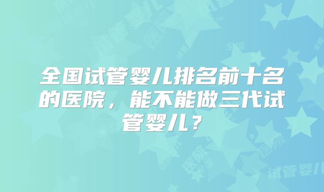 全国试管婴儿排名前十名的医院,能不能做三代试管婴儿?