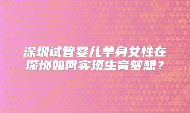 深圳试管婴儿单身女性在深圳如何实现生育梦想？