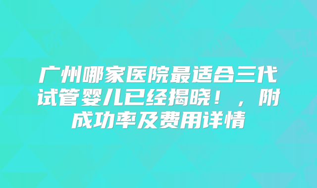 广州哪家医院最适合三代试管婴儿已经揭晓！，附成功率及费用详情