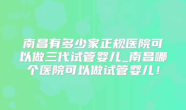 南昌有多少家正规医院可以做三代试管婴儿_南昌哪个医院可以做试管婴儿！
