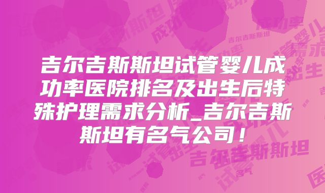 吉尔吉斯斯坦试管婴儿成功率医院排名及出生后特殊护理需求分析_吉尔吉斯斯坦有名气公司！