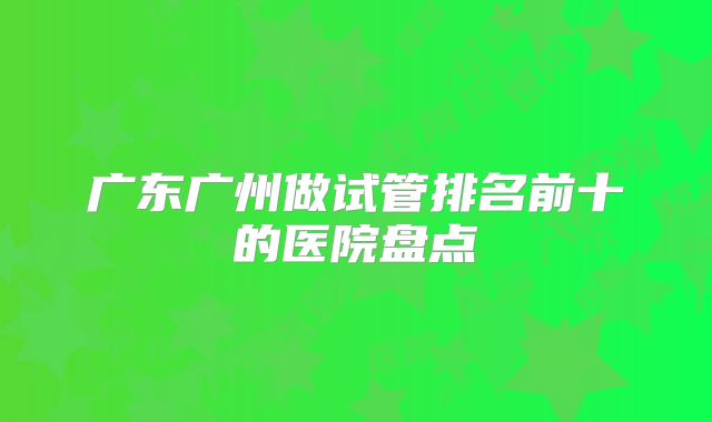 广东广州做试管排名前十的医院盘点