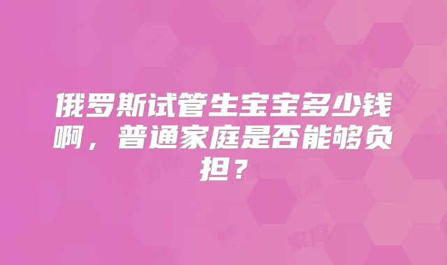 俄罗斯试管生宝宝多少钱啊，普通家庭是否能够负担？