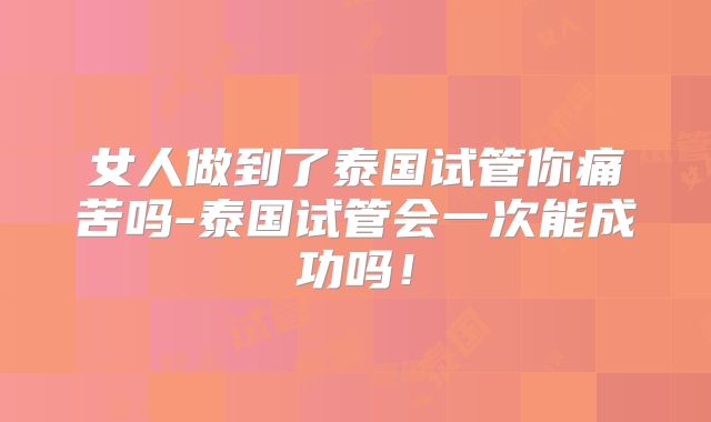 女人做到了泰国试管你痛苦吗-泰国试管会一次能成功吗!