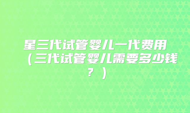 星三代试管婴儿一代费用（三代试管婴儿需要多少钱？）